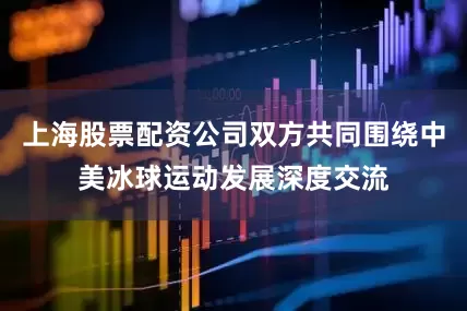 上海股票配资公司双方共同围绕中美冰球运动发展深度交流
