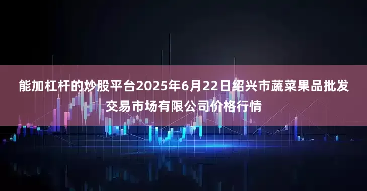 能加杠杆的炒股平台2025年6月22日绍兴市蔬菜果品批发交易市场有限公司价格行情