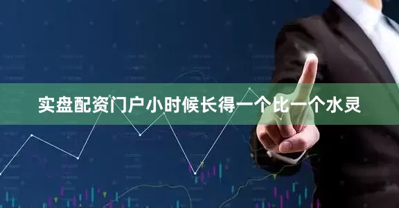 实盘配资门户小时候长得一个比一个水灵