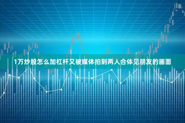 1万炒股怎么加杠杆又被媒体拍到两人合体见朋友的画面
