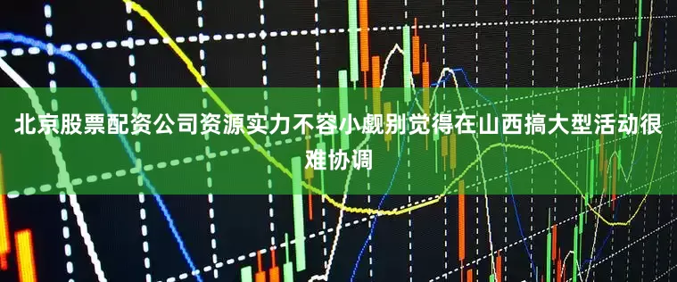 北京股票配资公司资源实力不容小觑别觉得在山西搞大型活动很难协调