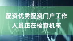 配资优秀配资门户工作人员正在检查机车
