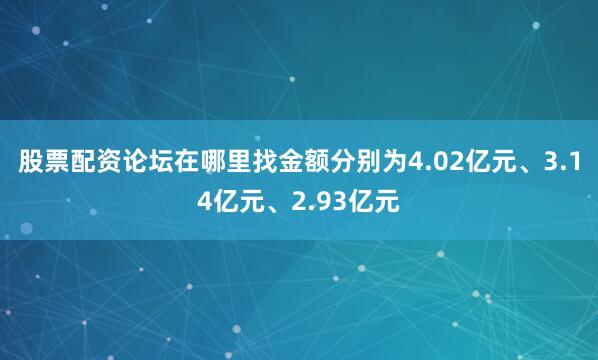 股票配资论坛在哪里找金额分别为4.02亿元、3.14亿元、2.93亿元