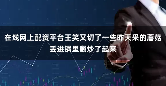 在线网上配资平台王笑又切了一些昨天采的蘑菇丢进锅里翻炒了起来
