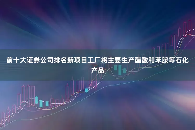 前十大证券公司排名新项目工厂将主要生产醋酸和苯胺等石化产品