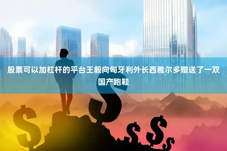 股票可以加杠杆的平台王毅向匈牙利外长西雅尔多赠送了一双国产跑鞋