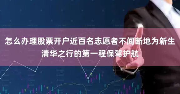 怎么办理股票开户近百名志愿者不间断地为新生清华之行的第一程保驾护航