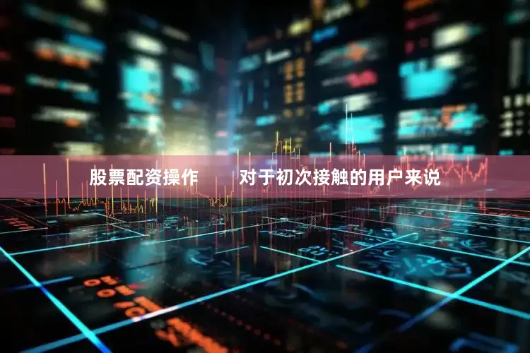 股票配资操作        对于初次接触的用户来说