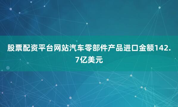 股票配资平台网站汽车零部件产品进口金额142.7亿美元