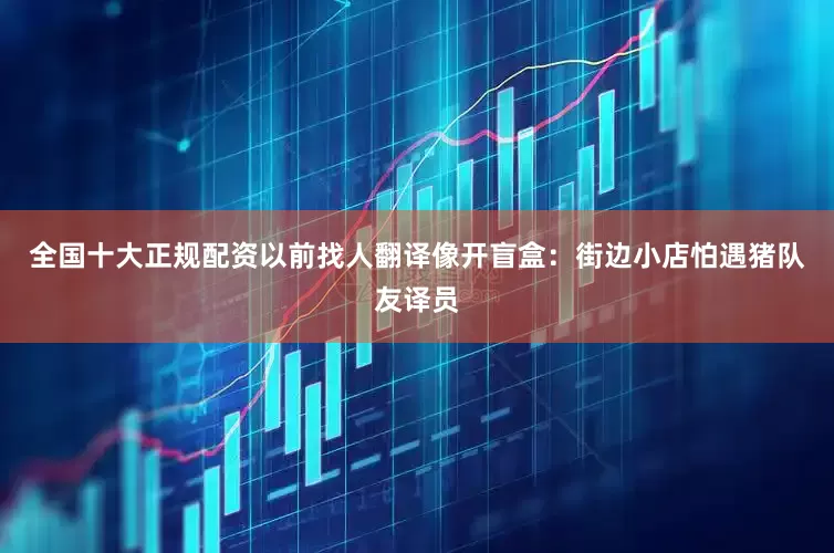 全国十大正规配资以前找人翻译像开盲盒：街边小店怕遇猪队友译员