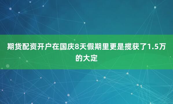 期货配资开户在国庆8天假期里更是揽获了1.5万的大定