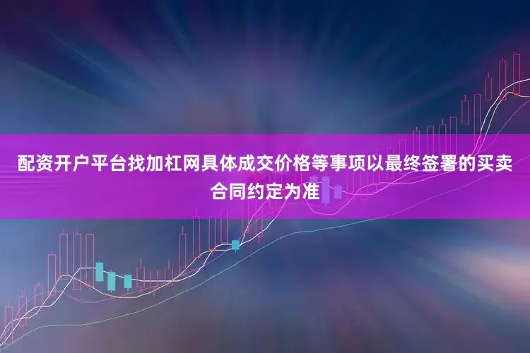 配资开户平台找加杠网具体成交价格等事项以最终签署的买卖合同约定为准