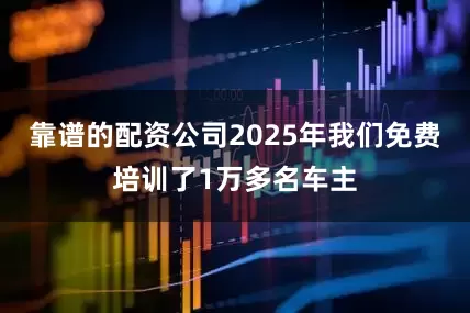 靠谱的配资公司2025年我们免费培训了1万多名车主