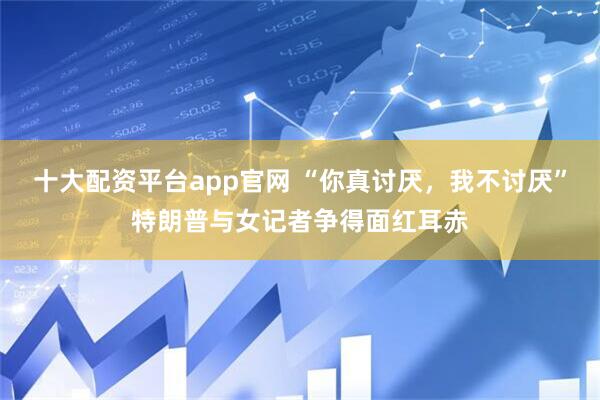 十大配资平台app官网 “你真讨厌，我不讨厌”特朗普与女记者争得面红耳赤