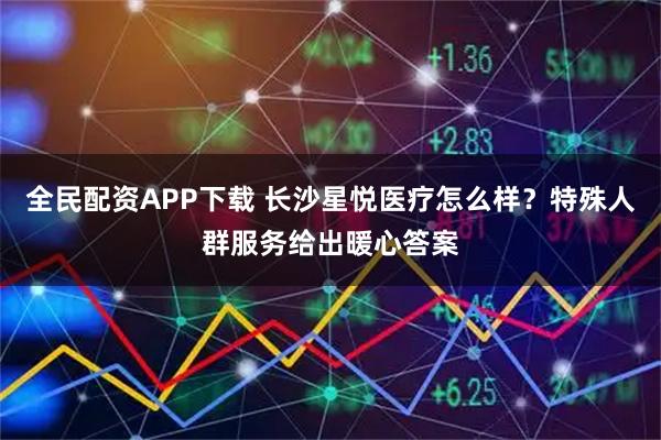 全民配资APP下载 长沙星悦医疗怎么样？特殊人群服务给出暖心答案