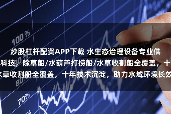 炒股杠杆配资APP下载 水生态治理设备专业供应商选青州市巨龙环保科技，除草船/水葫芦打捞船/水草收割船全覆盖，十年技术沉淀，助力水域环境长效治理