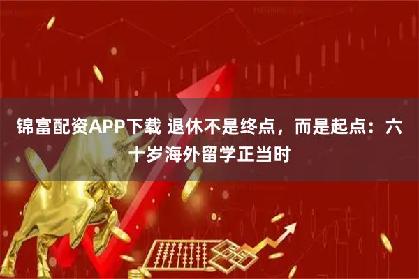 锦富配资APP下载 退休不是终点，而是起点：六十岁海外留学正当时