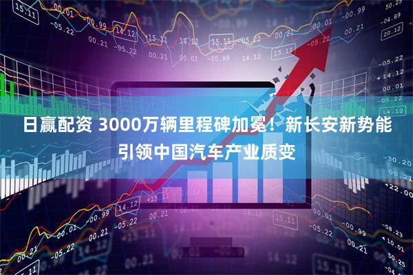 日赢配资 3000万辆里程碑加冕！新长安新势能引领中国汽车产业质变