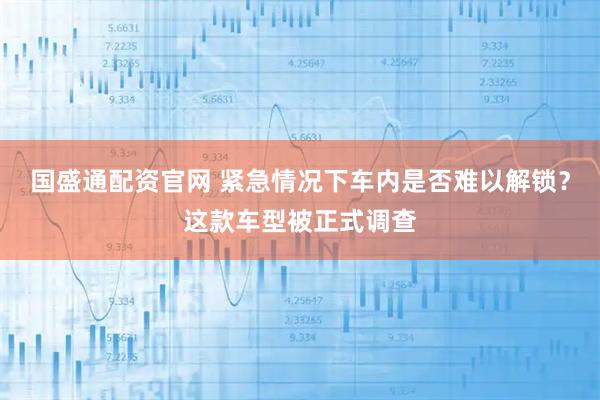 国盛通配资官网 紧急情况下车内是否难以解锁？这款车型被正式调查