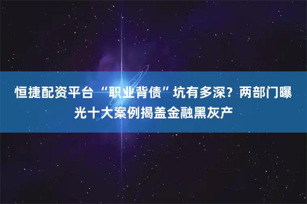 恒捷配资平台 “职业背债”坑有多深？两部门曝光十大案例揭盖金融黑灰产