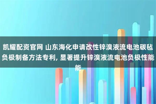 凯耀配资官网 山东海化申请改性锌溴液流电池碳毡负极制备方法专利, 显著提升锌溴液流电池负极性能