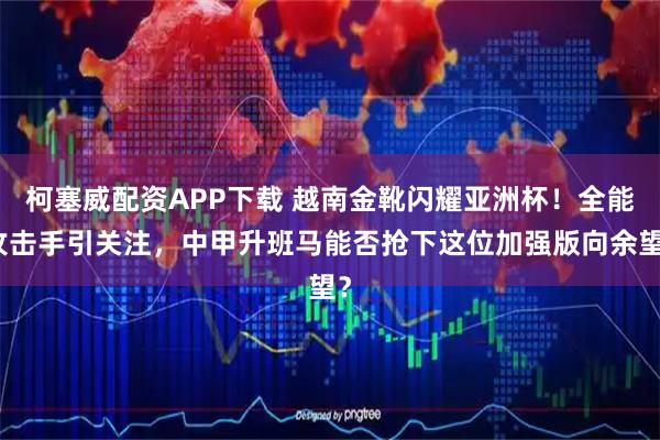 柯塞威配资APP下载 越南金靴闪耀亚洲杯！全能攻击手引关注，中甲升班马能否抢下这位加强版向余望？